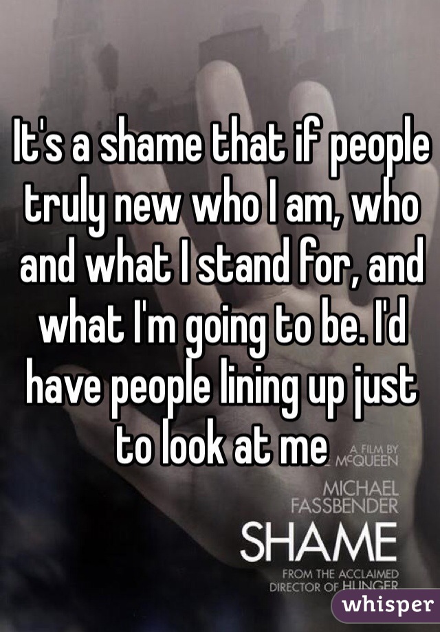 It's a shame that if people truly new who I am, who and what I stand for, and what I'm going to be. I'd have people lining up just to look at me