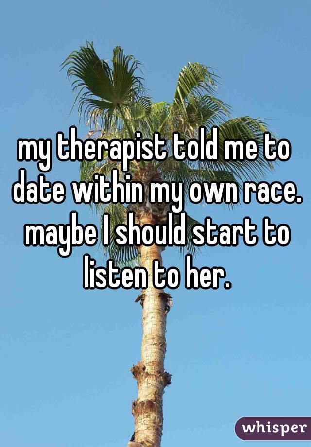 my therapist told me to date within my own race. maybe I should start to listen to her.
