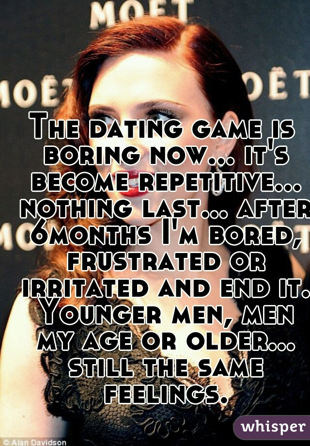 The dating game is boring now... it's become repetitive... nothing last... after 6months I'm bored, frustrated or irritated and end it. Younger men, men my age or older... still the same feelings.