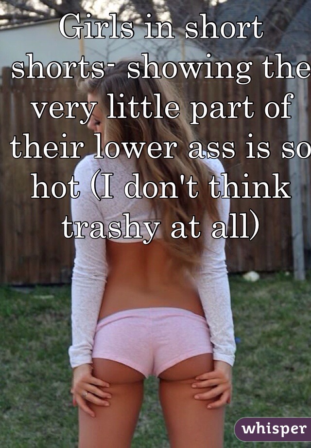 Girls in short shorts- showing the very little part of their lower ass is so hot (I don't think trashy at all)