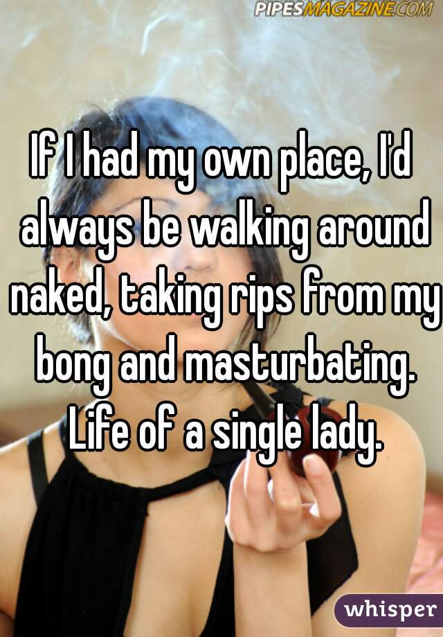 If I had my own place, I'd always be walking around naked, taking rips from my bong and masturbating. Life of a single lady.