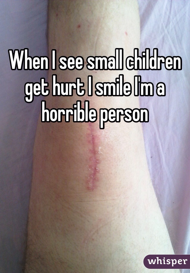 When I see small children get hurt I smile I'm a horrible person