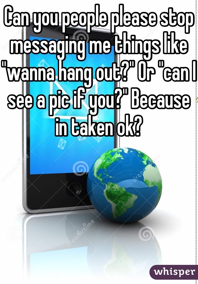 Can you people please stop messaging me things like "wanna hang out?" Or "can I see a pic if you?" Because in taken ok?