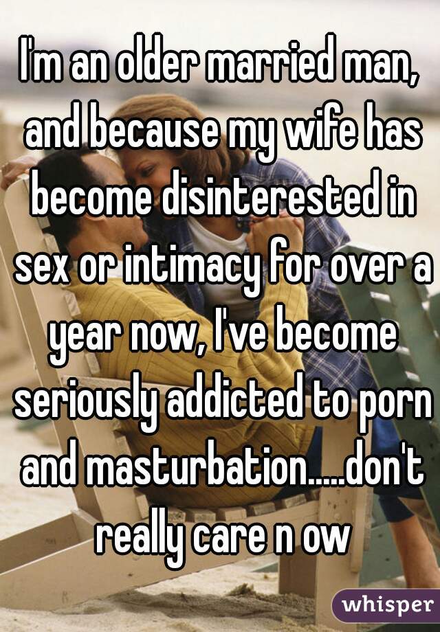 I'm an older married man, and because my wife has become disinterested in sex or intimacy for over a year now, I've become seriously addicted to porn and masturbation.....don't really care n ow