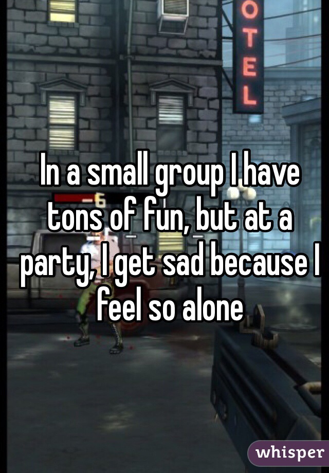 In a small group I have tons of fun, but at a party, I get sad because I feel so alone