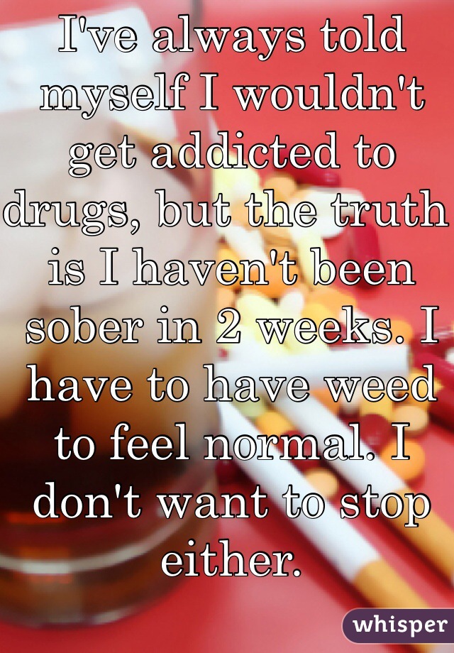 I've always told myself I wouldn't get addicted to drugs, but the truth is I haven't been sober in 2 weeks. I have to have weed to feel normal. I don't want to stop either. 