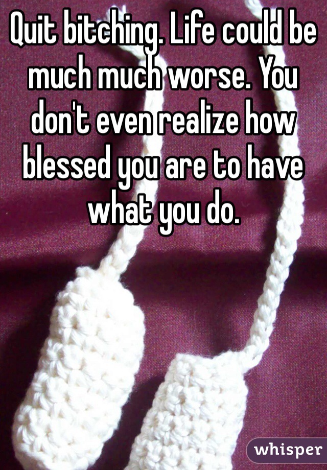 Quit bitching. Life could be much much worse. You don't even realize how blessed you are to have what you do. 