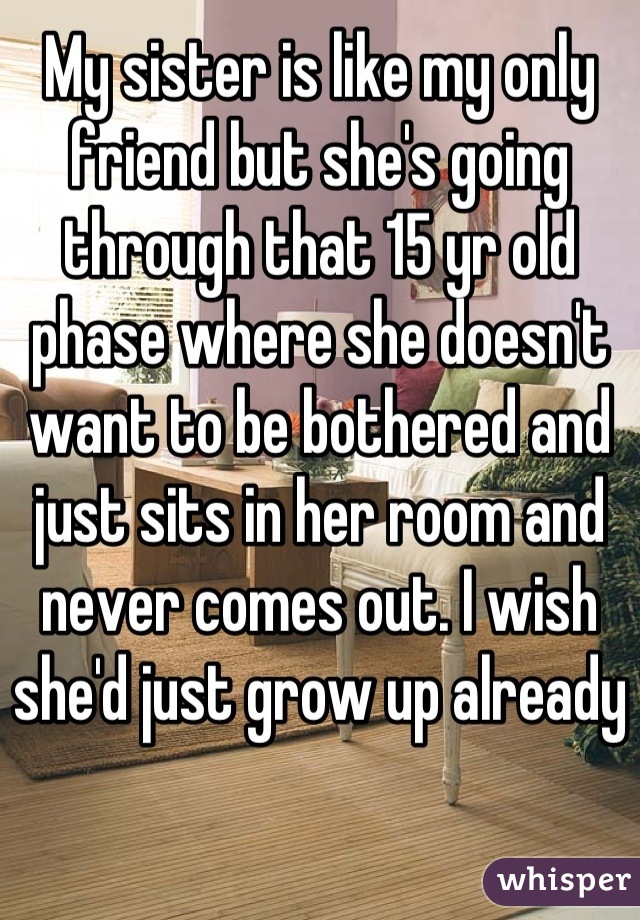 My sister is like my only friend but she's going through that 15 yr old phase where she doesn't want to be bothered and just sits in her room and never comes out. I wish she'd just grow up already  