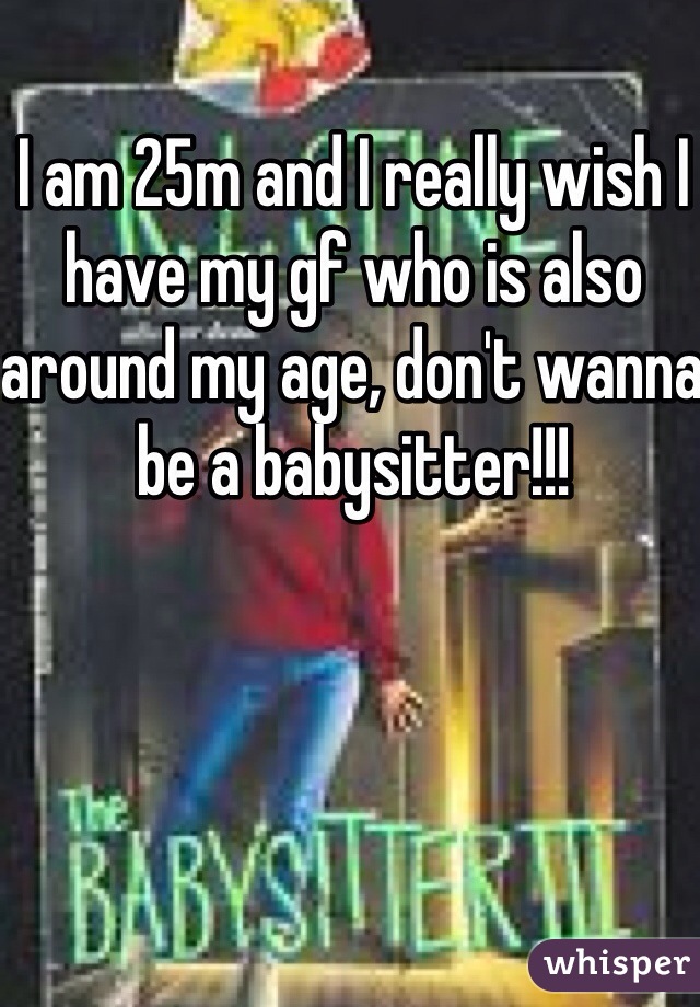 I am 25m and I really wish I have my gf who is also around my age, don't wanna be a babysitter!!! 