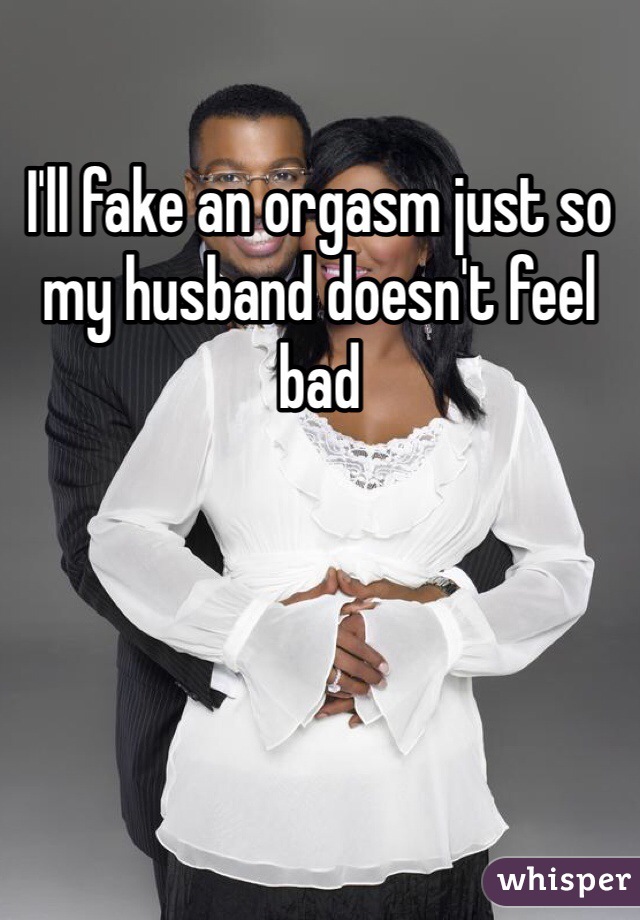 I'll fake an orgasm just so my husband doesn't feel bad 
