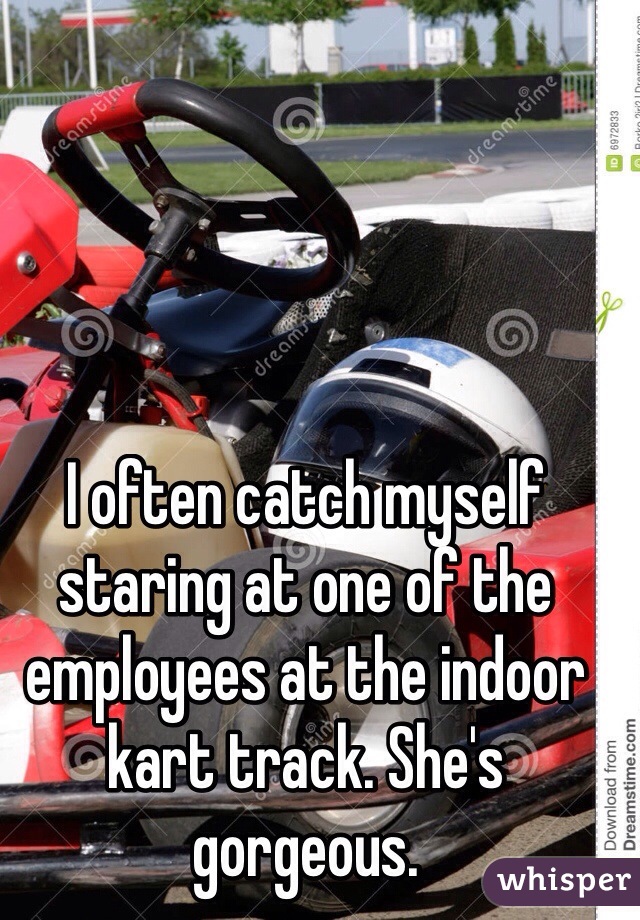 I often catch myself staring at one of the employees at the indoor kart track. She's gorgeous.