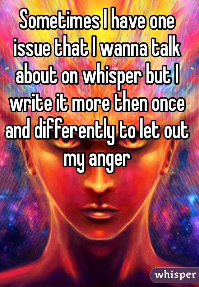 Sometimes I have one issue that I wanna talk about on whisper but I write it more then once and differently to let out my anger 