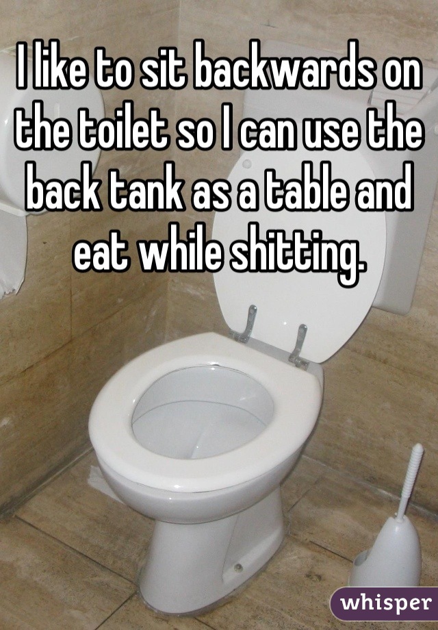 I like to sit backwards on the toilet so I can use the back tank as a table and eat while shitting.