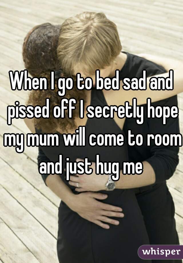 When I go to bed sad and pissed off I secretly hope my mum will come to room and just hug me 