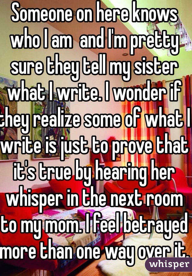 Someone on here knows who I am  and I'm pretty sure they tell my sister what I write. I wonder if they realize some of what I write is just to prove that it's true by hearing her whisper in the next room to my mom. I feel betrayed more than one way over it.