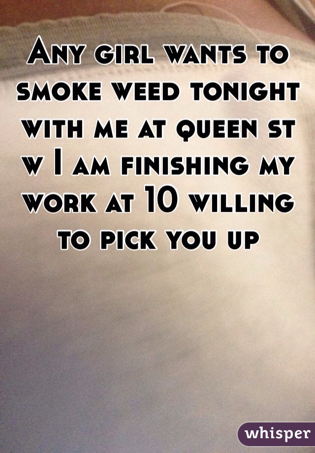 Any girl wants to smoke weed tonight with me at queen st w I am finishing my work at 10 willing to pick you up 