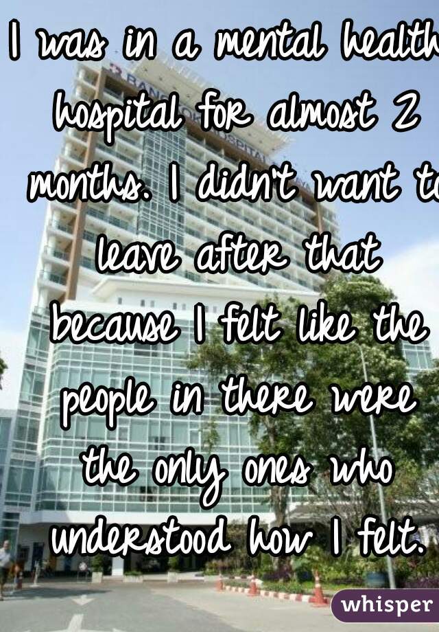 I was in a mental health hospital for almost 2 months. I didn't want to leave after that because I felt like the people in there were the only ones who understood how I felt.