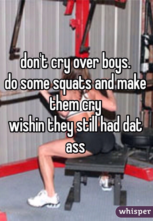 don't cry over boys.
do some squats and make them cry
wishin they still had dat ass