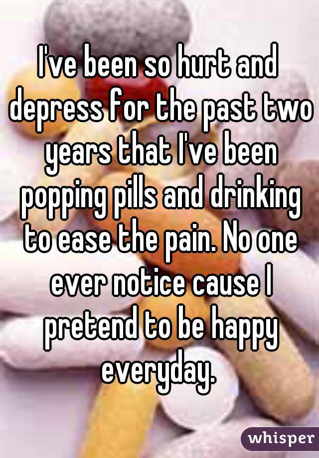 I've been so hurt and depress for the past two years that I've been popping pills and drinking to ease the pain. No one ever notice cause I pretend to be happy everyday. 