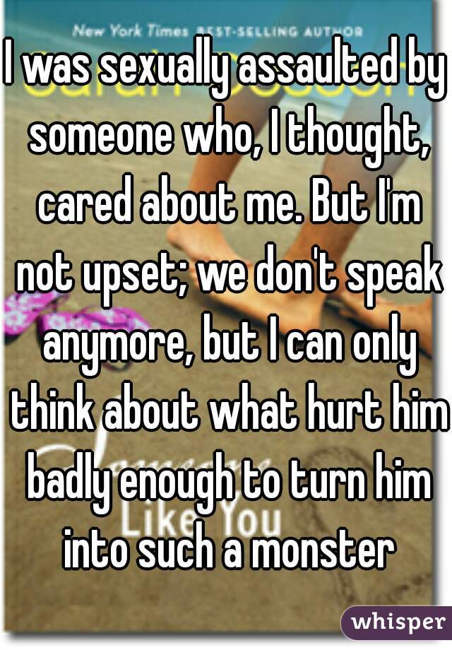 I was sexually assaulted by someone who, I thought, cared about me. But I'm not upset; we don't speak anymore, but I can only think about what hurt him badly enough to turn him into such a monster