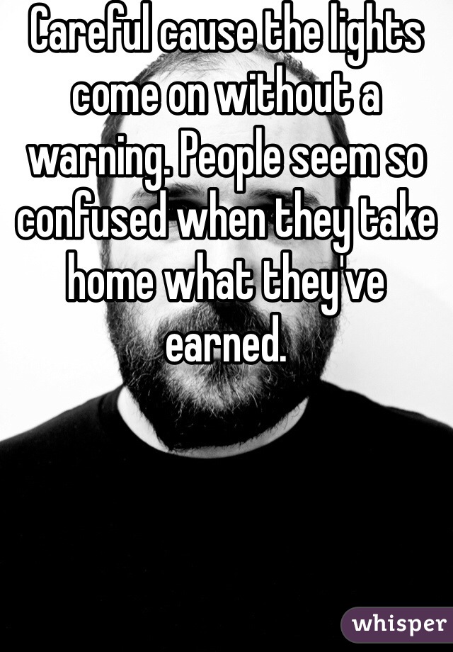 Careful cause the lights come on without a warning. People seem so confused when they take home what they've earned.