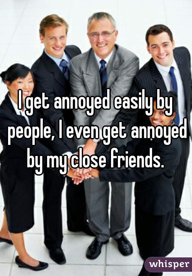 I get annoyed easily by people, I even get annoyed by my close friends. 