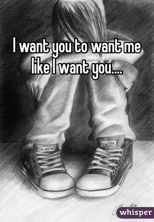 I want you to want me like I want you....
