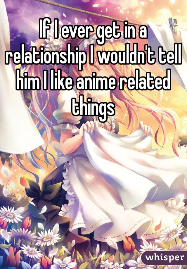 If I ever get in a relationship I wouldn't tell him I like anime related things 