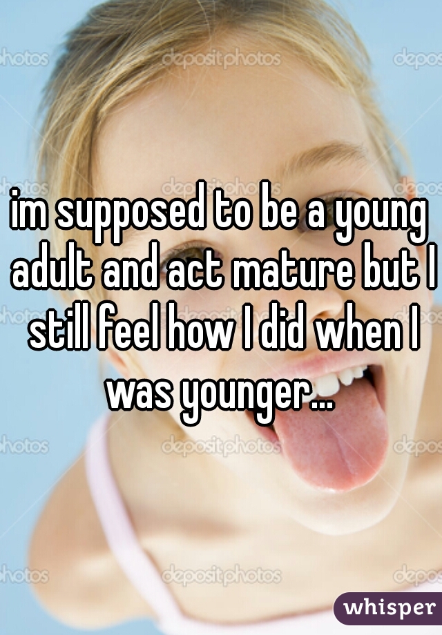 im supposed to be a young adult and act mature but I still feel how I did when I was younger... 