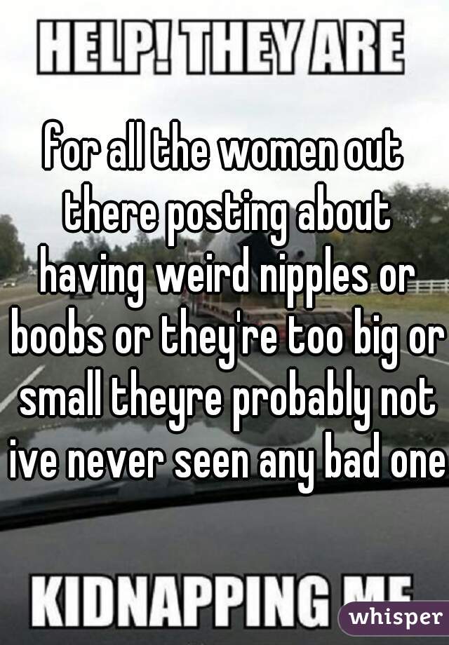 for all the women out there posting about having weird nipples or boobs or they're too big or small theyre probably not ive never seen any bad ones