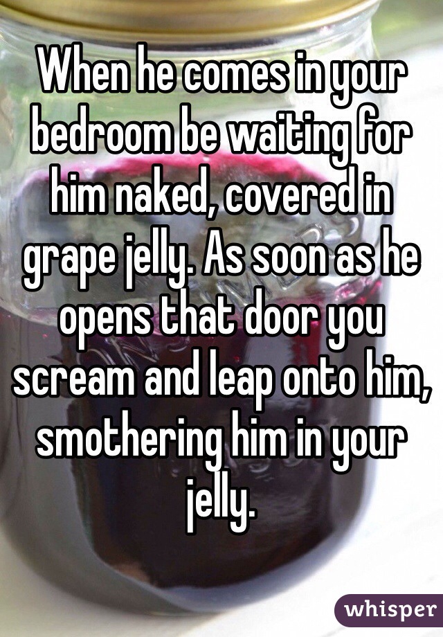 When he comes in your bedroom be waiting for him naked, covered in grape jelly. As soon as he opens that door you scream and leap onto him, smothering him in your jelly.