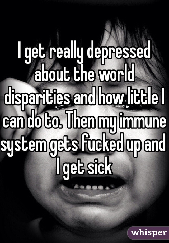 I get really depressed about the world disparities and how little I can do to. Then my immune system gets fucked up and I get sick