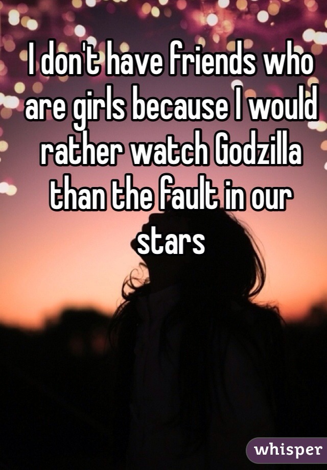 I don't have friends who are girls because I would rather watch Godzilla than the fault in our stars