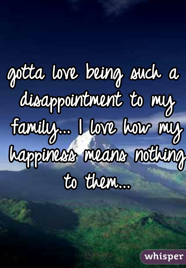 gotta love being such a disappointment to my family... I love how my happiness means nothing to them...