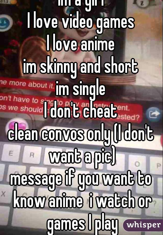 Im a girl
I love video games
I love anime
im skinny and short
im single
I don't cheat
clean convos only (I don't want a pic)
message if you want to know anime  i watch or games I play