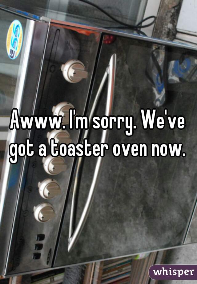 Awww. I'm sorry. We've got a toaster oven now. 