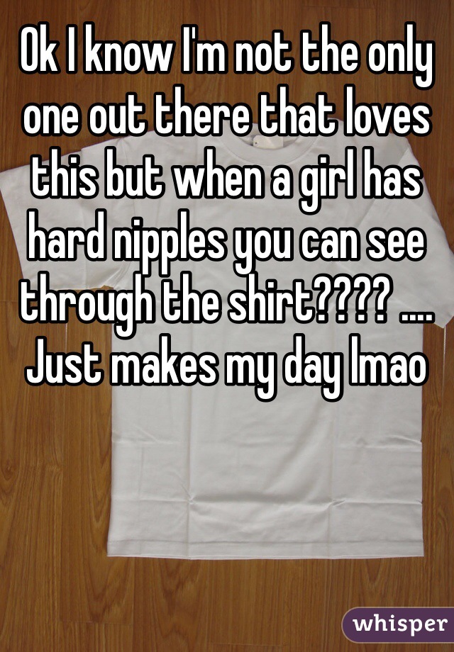 Ok I know I'm not the only one out there that loves this but when a girl has hard nipples you can see through the shirt???? .... Just makes my day lmao 