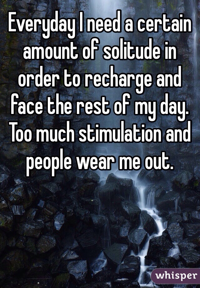 Everyday I need a certain amount of solitude in order to recharge and face the rest of my day. Too much stimulation and people wear me out.