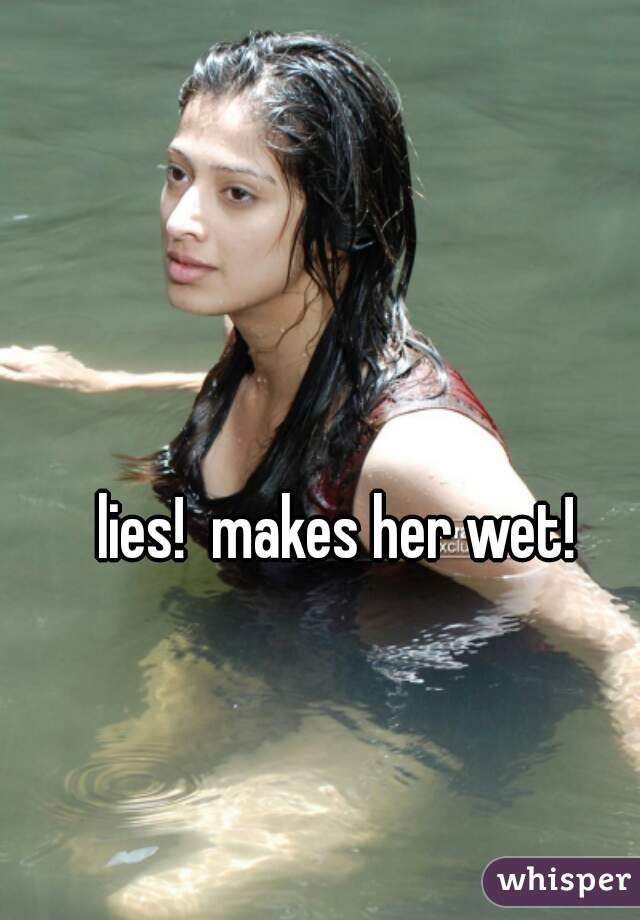 lies!  makes her wet!