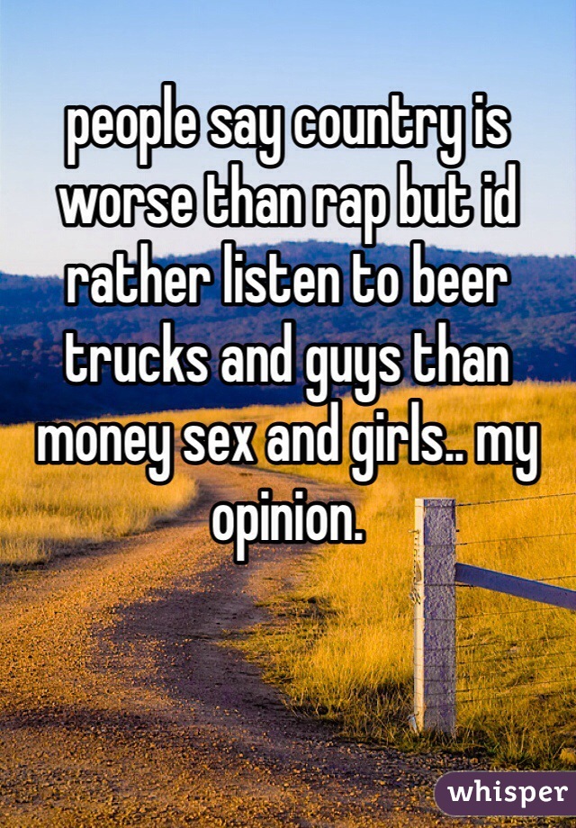 people say country is worse than rap but id rather listen to beer trucks and guys than money sex and girls.. my opinion.