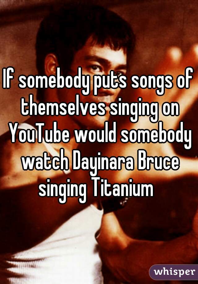 If somebody puts songs of themselves singing on YouTube would somebody watch Dayinara Bruce singing Titanium  