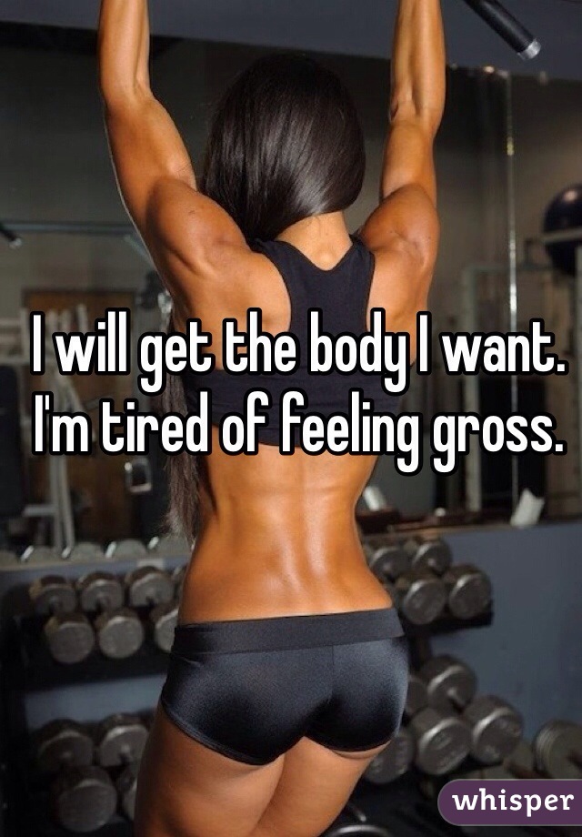 I will get the body I want. I'm tired of feeling gross.