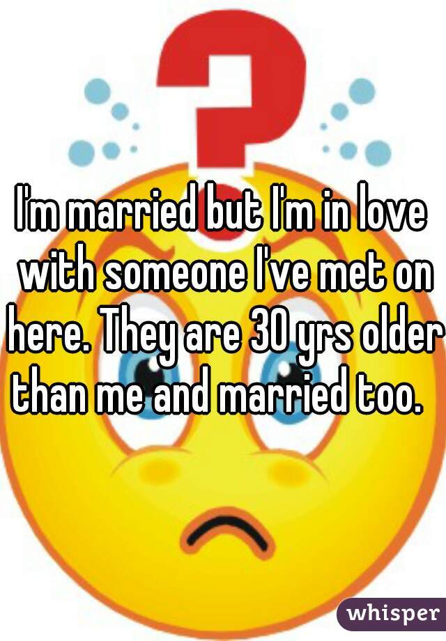 I'm married but I'm in love with someone I've met on here. They are 30 yrs older than me and married too.  