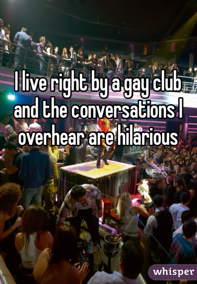 I live right by a gay club and the conversations I overhear are hilarious 