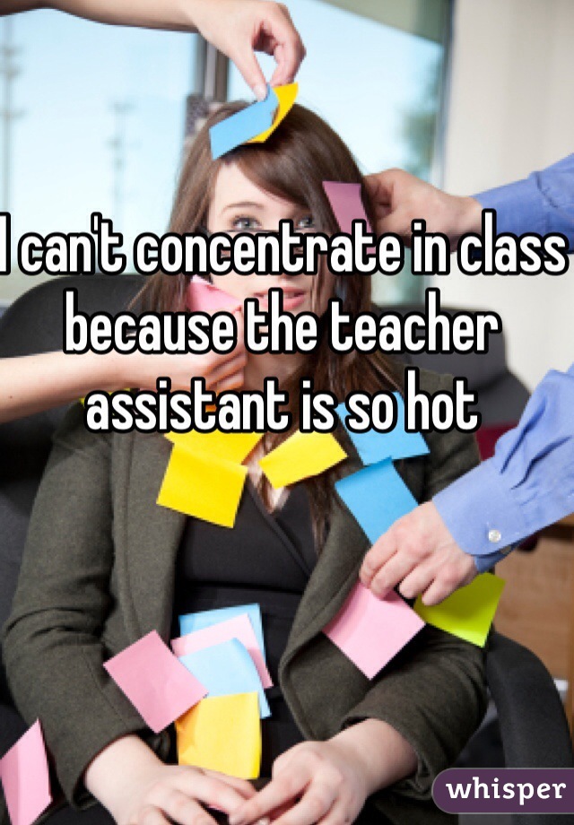 I can't concentrate in class because the teacher assistant is so hot