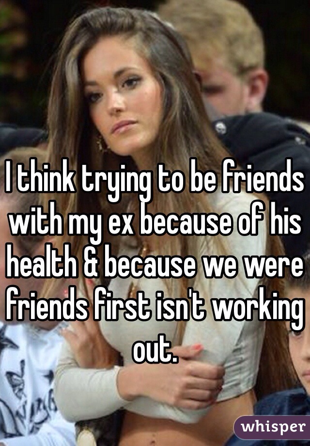 I think trying to be friends with my ex because of his health & because we were friends first isn't working out. 