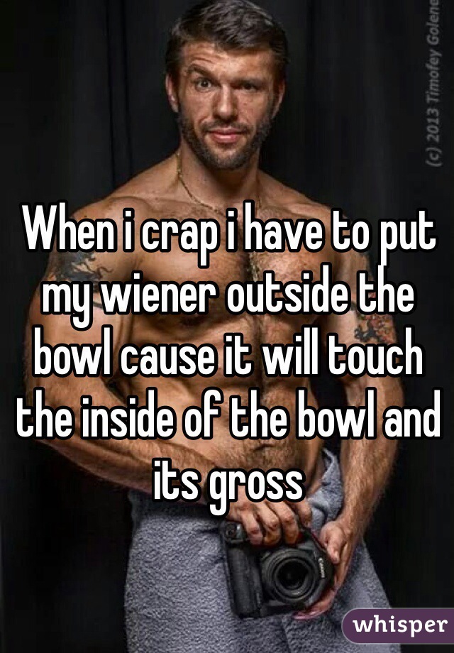 When i crap i have to put my wiener outside the bowl cause it will touch the inside of the bowl and its gross