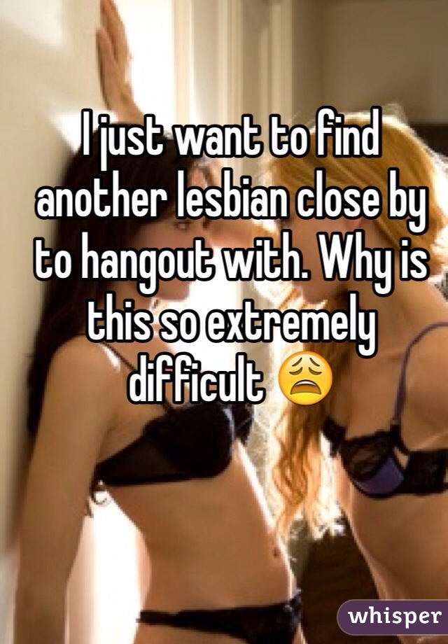 I just want to find another lesbian close by to hangout with. Why is this so extremely  difficult 😩 