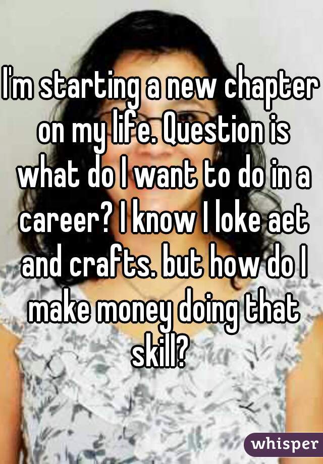 I'm starting a new chapter on my life. Question is what do I want to do in a career? I know I loke aet and crafts. but how do I make money doing that skill? 