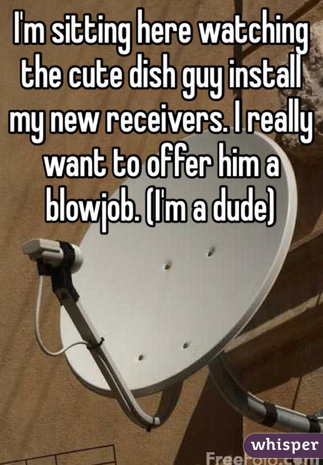 I'm sitting here watching the cute dish guy install my new receivers. I really want to offer him a blowjob. (I'm a dude)